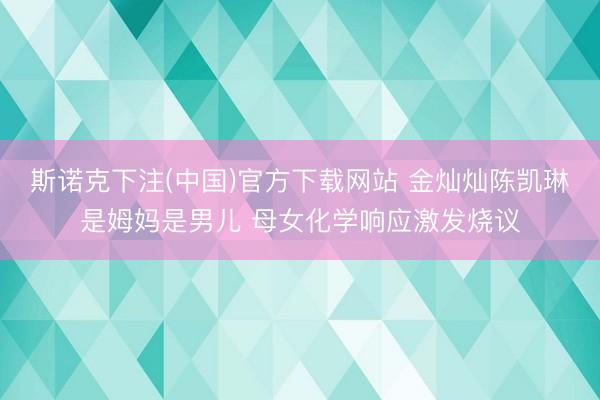 斯诺克下注(中国)官方下载网站 金灿灿陈凯琳是姆妈是男儿 母女化学响应激发烧议