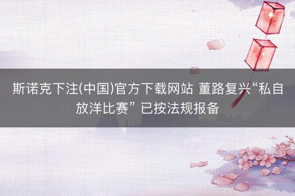 斯诺克下注(中国)官方下载网站 董路复兴“私自放洋比赛” 已按法规报备