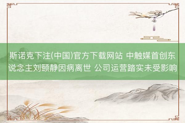 斯诺克下注(中国)官方下载网站 中触媒首创东说念主刘颐静因病离世 公司运营踏实未受影响