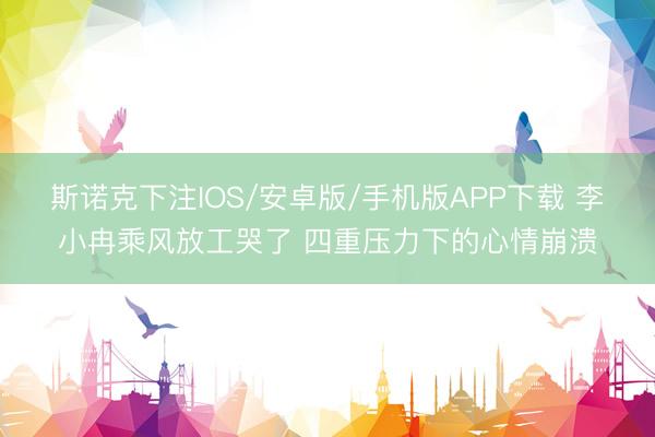 斯诺克下注IOS/安卓版/手机版APP下载 李小冉乘风放工哭了 四重压力下的心情崩溃