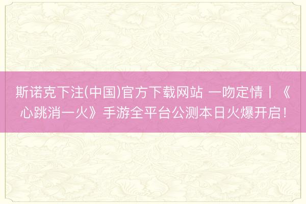 斯诺克下注(中国)官方下载网站 一吻定情丨《心跳消一火》手游全平台公测本日火爆开启！