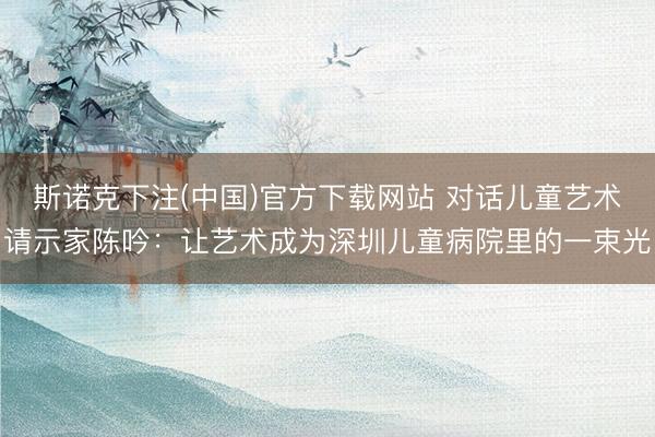 斯诺克下注(中国)官方下载网站 对话儿童艺术请示家陈吟：让艺术成为深圳儿童病院里的一束光