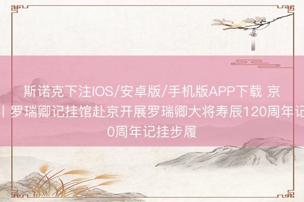 斯诺克下注IOS/安卓版/手机版APP下载 京华集合丨罗瑞卿记挂馆赴京开展罗瑞卿大将寿辰120周年记挂步履