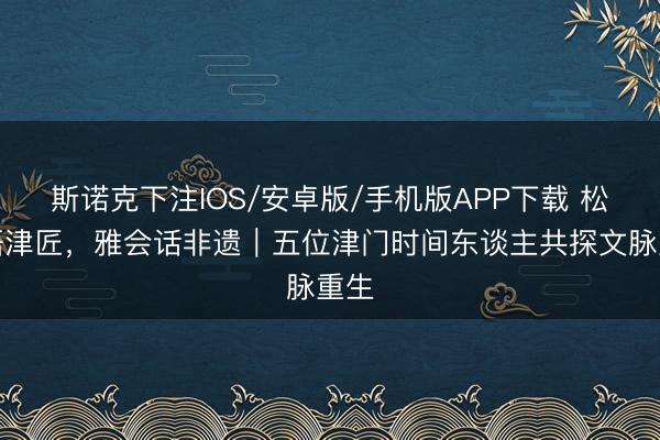 斯诺克下注IOS/安卓版/手机版APP下载 松风晤津匠,雅会话非遗|五位津门时间东谈主共探文脉重生
