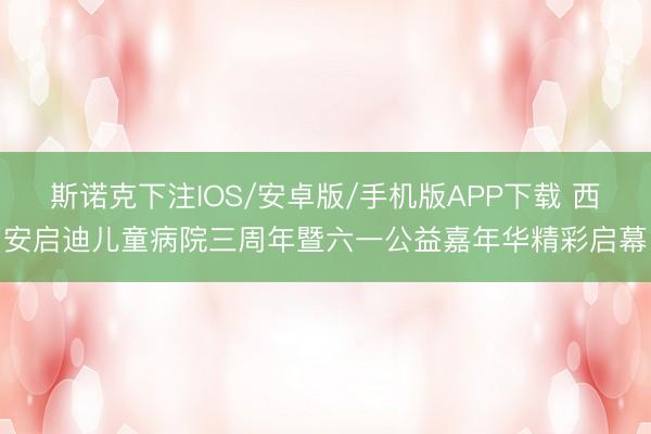 斯诺克下注IOS/安卓版/手机版APP下载 西安启迪儿童病院三周年暨六一公益嘉年华精彩启幕