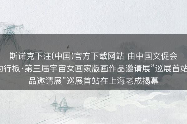 斯诺克下注(中国)官方下载网站 由中国文促会等主持的“如歌的行板·第三届宇宙女画家版画作品邀请展”巡展首站在上海老成揭幕