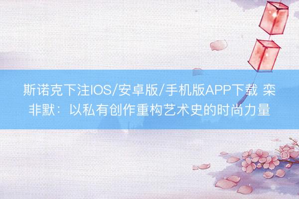 斯诺克下注IOS/安卓版/手机版APP下载 栾非默：以私有创作重构艺术史的时尚力量