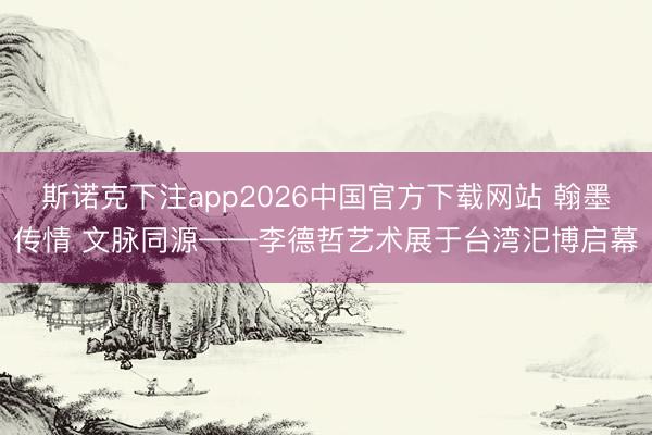 斯诺克下注app2026中国官方下载网站 翰墨传情 文脉同源——李德哲艺术展于台湾汜博启幕