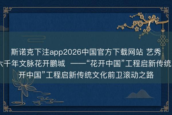 斯诺克下注app2026中国官方下载网站 艺秀小镇擎国风新章 六千年文脉花开鹏城 ——“花开中国”工程启新传统文化前卫滚动之路