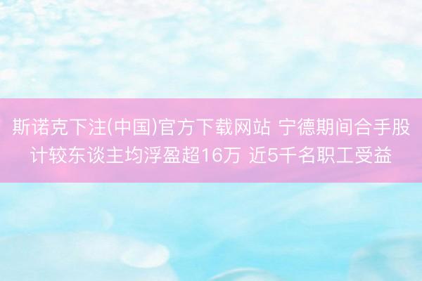 斯诺克下注(中国)官方下载网站 宁德期间合手股计较东谈主均浮盈超16万 近5千名职工受益