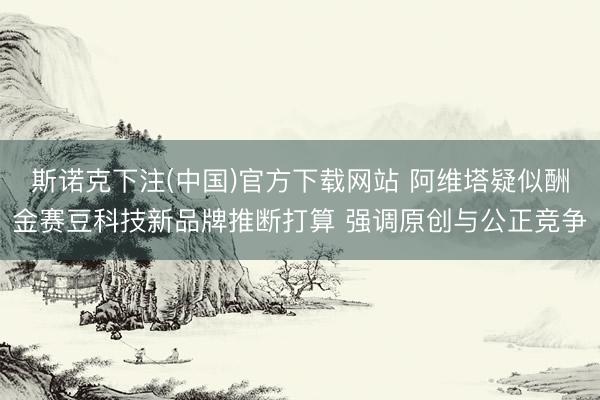 斯诺克下注(中国)官方下载网站 阿维塔疑似酬金赛豆科技新品牌推断打算 强调原创与公正竞争