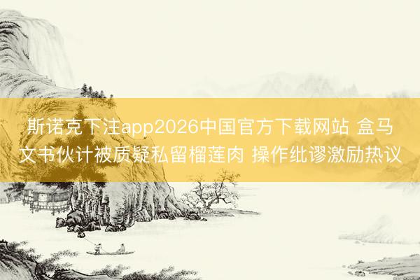 斯诺克下注app2026中国官方下载网站 盒马文书伙计被质疑私留榴莲肉 操作纰谬激励热议