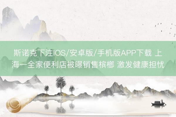 斯诺克下注IOS/安卓版/手机版APP下载 上海一全家便利店被曝销售槟榔 激发健康担忧