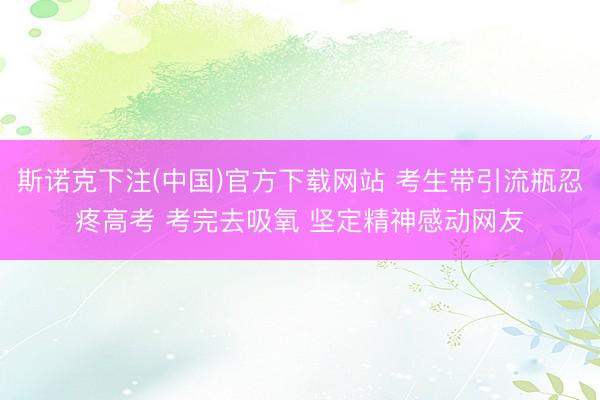 斯诺克下注(中国)官方下载网站 考生带引流瓶忍疼高考 考完去吸氧 坚定精神感动网友