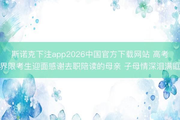 斯诺克下注app2026中国官方下载网站 高考界限考生迎面感谢去职陪读的母亲 子母情深泪满眶