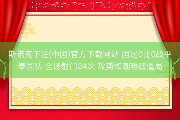 斯诺克下注(中国)官方下载网站 国足0比0战平泰国队 全场射门24次 攻势如潮难破僵局