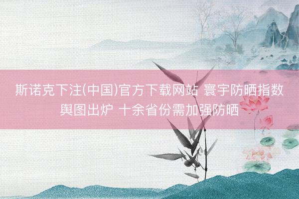 斯诺克下注(中国)官方下载网站 寰宇防晒指数舆图出炉 十余省份需加强防晒