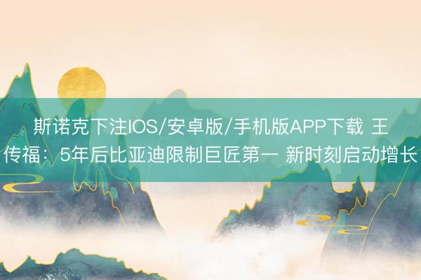 斯诺克下注IOS/安卓版/手机版APP下载 王传福：5年后比亚迪限制巨匠第一 新时刻启动增长