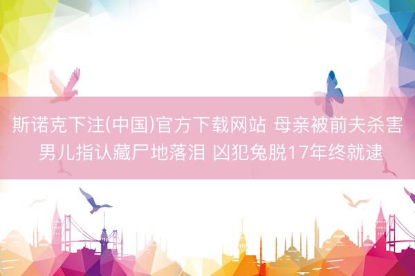 斯诺克下注(中国)官方下载网站 母亲被前夫杀害 男儿指认藏尸地落泪 凶犯兔脱17年终就逮