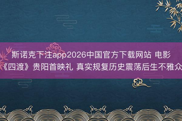 斯诺克下注app2026中国官方下载网站 电影《四渡》贵阳首映礼 真实规复历史震荡后生不雅众