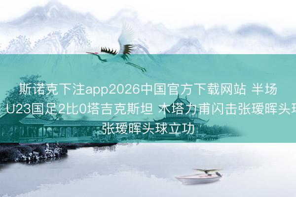 斯诺克下注app2026中国官方下载网站 半场战报：U23国足2比0塔吉克斯坦 木塔力甫闪击张瑷晖头球立功
