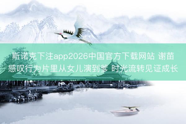 斯诺克下注app2026中国官方下载网站 谢苗感叹行为片里从女儿演到爹 时光流转见证成长