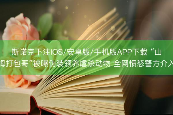 斯诺克下注IOS/安卓版/手机版APP下载 “山姆打包哥”被曝伪装领养虐杀动物 全网愤怒警方介入