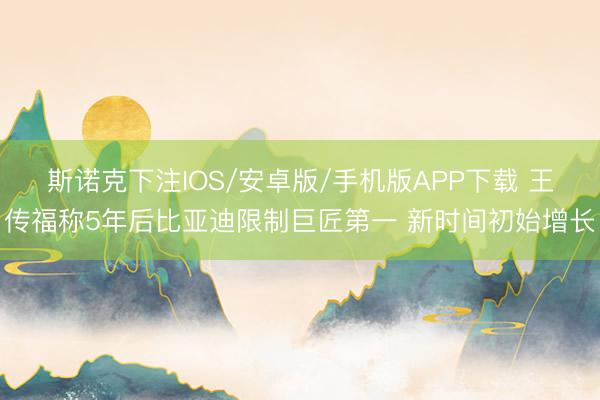 斯诺克下注IOS/安卓版/手机版APP下载 王传福称5年后比亚迪限制巨匠第一 新时间初始增长