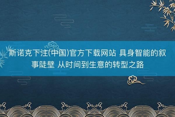 斯诺克下注(中国)官方下载网站 具身智能的叙事陡壁 从时间到生意的转型之路