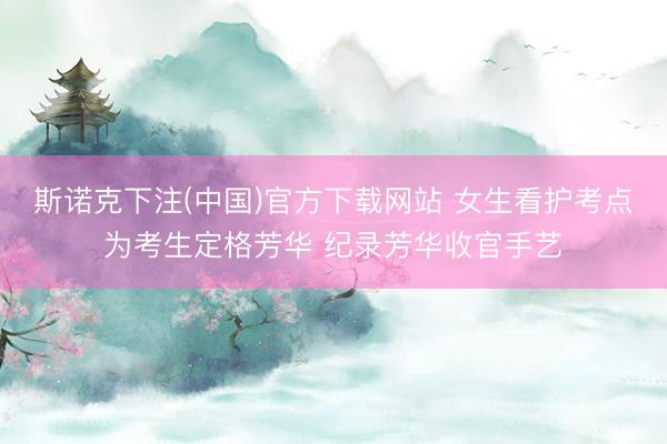 斯诺克下注(中国)官方下载网站 女生看护考点为考生定格芳华 纪录芳华收官手艺