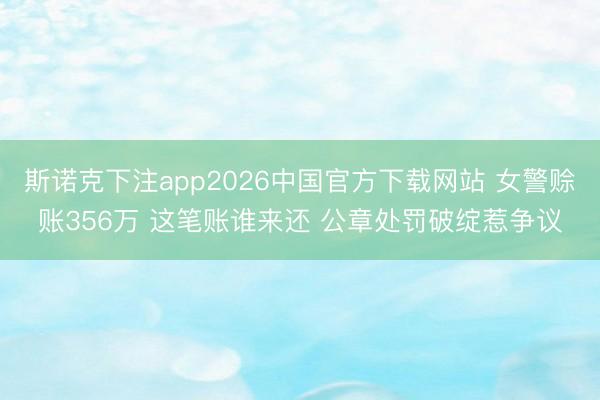 斯诺克下注app2026中国官方下载网站 女警赊账356万 这笔账谁来还 公章处罚破绽惹争议