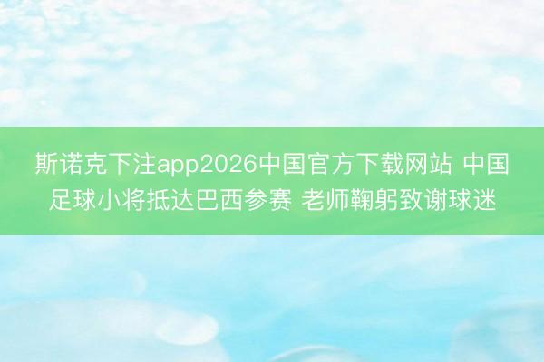 斯诺克下注app2026中国官方下载网站 中国足球小将抵达巴西参赛 老师鞠躬致谢球迷