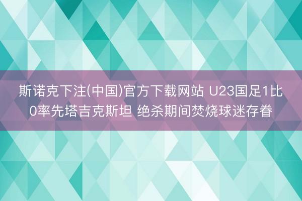 斯诺克下注(中国)官方下载网站 U23国足1比0率先塔吉克斯坦 绝杀期间焚烧球迷存眷