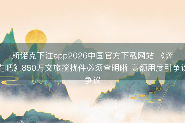 斯诺克下注app2026中国官方下载网站 《奔走吧》850万文旅搅扰件必须查明晰 高额用度引争议