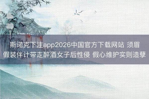 斯诺克下注app2026中国官方下载网站 须眉假装伴计带走醉酒女子后性侵 假心维护实则造孽
