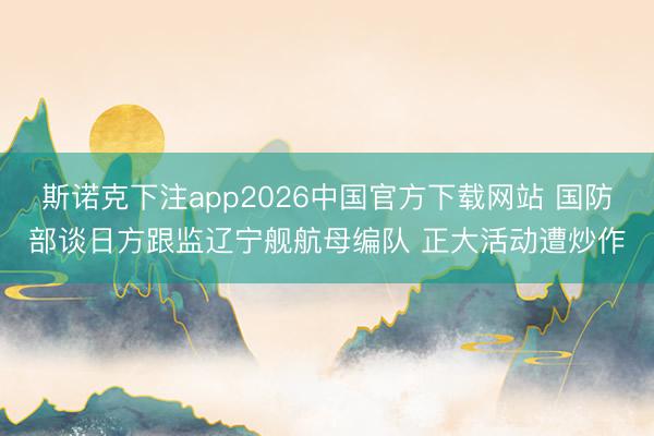 斯诺克下注app2026中国官方下载网站 国防部谈日方跟监辽宁舰航母编队 正大活动遭炒作