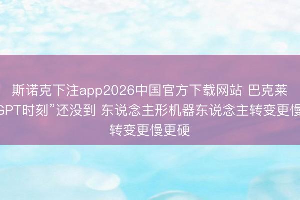 斯诺克下注app2026中国官方下载网站 巴克莱： “GPT时刻”还没到 东说念主形机器东说念主转变更慢更硬