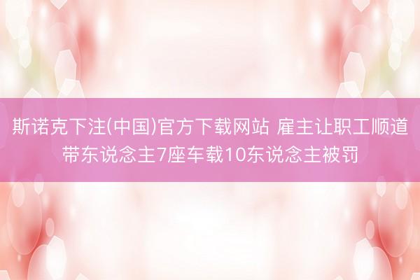 斯诺克下注(中国)官方下载网站 雇主让职工顺道带东说念主7座车载10东说念主被罚