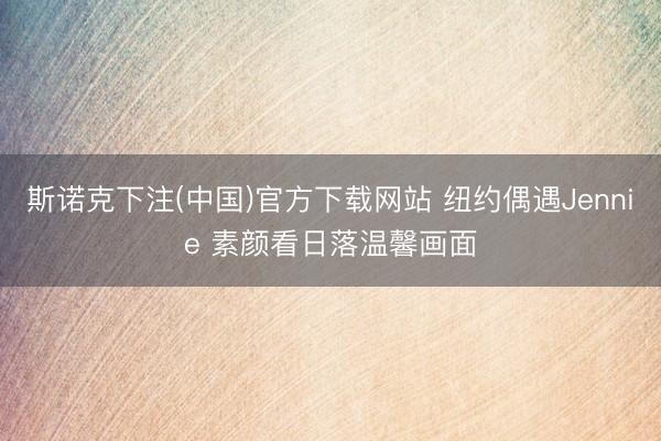 斯诺克下注(中国)官方下载网站 纽约偶遇Jennie 素颜看日落温馨画面