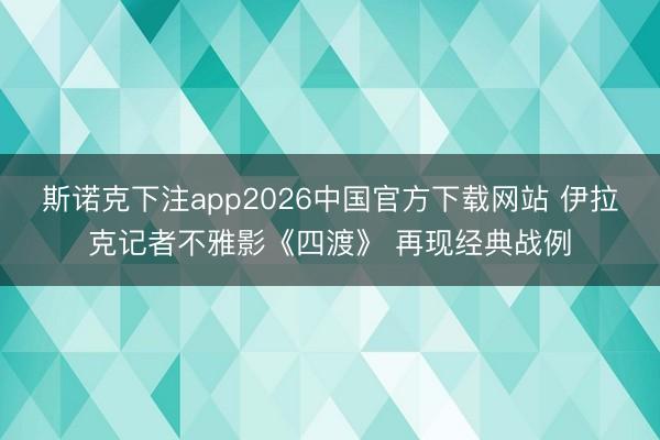 斯诺克下注app2026中国官方下载网站 伊拉克记者不雅影《四渡》 再现经典战例