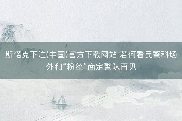 斯诺克下注(中国)官方下载网站 若何看民警科场外和“粉丝”商定警队再见