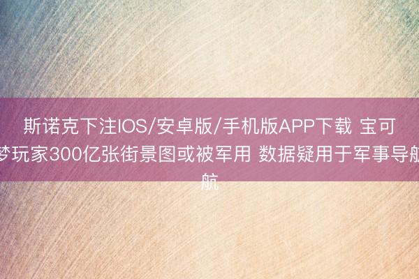 斯诺克下注IOS/安卓版/手机版APP下载 宝可梦玩家300亿张街景图或被军用 数据疑用于军事导航