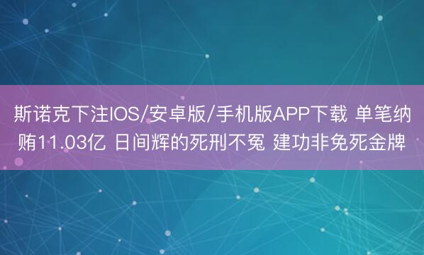斯诺克下注IOS/安卓版/手机版APP下载 单笔纳贿11.03亿 日间辉的死刑不冤 建功非免死金牌