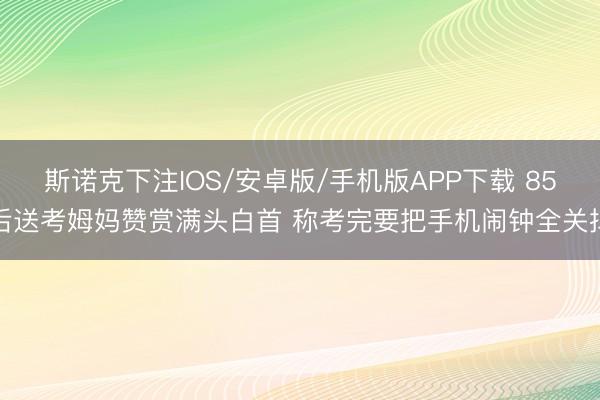 斯诺克下注IOS/安卓版/手机版APP下载 85后送考姆妈赞赏满头白首 称考完要把手机闹钟全关掉