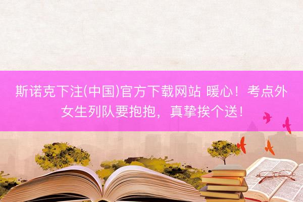 斯诺克下注(中国)官方下载网站 暖心！考点外女生列队要抱抱，真挚挨个送！