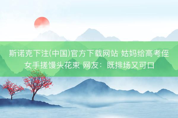 斯诺克下注(中国)官方下载网站 姑妈给高考侄女手搓馒头花束 网友：既排场又可口