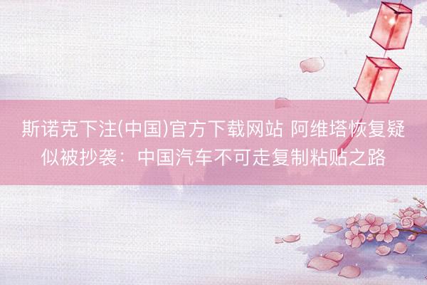 斯诺克下注(中国)官方下载网站 阿维塔恢复疑似被抄袭：中国汽车不可走复制粘贴之路