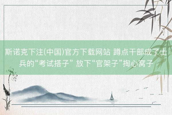 斯诺克下注(中国)官方下载网站 蹲点干部成了士兵的“考试搭子” 放下“官架子”掏心窝子