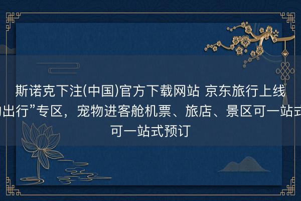 斯诺克下注(中国)官方下载网站 京东旅行上线“宠物出行”专区，宠物进客舱机票、旅店、景区可一站式预订
