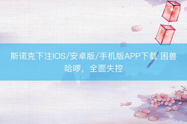 斯诺克下注IOS/安卓版/手机版APP下载 困兽哈啰，全面失控